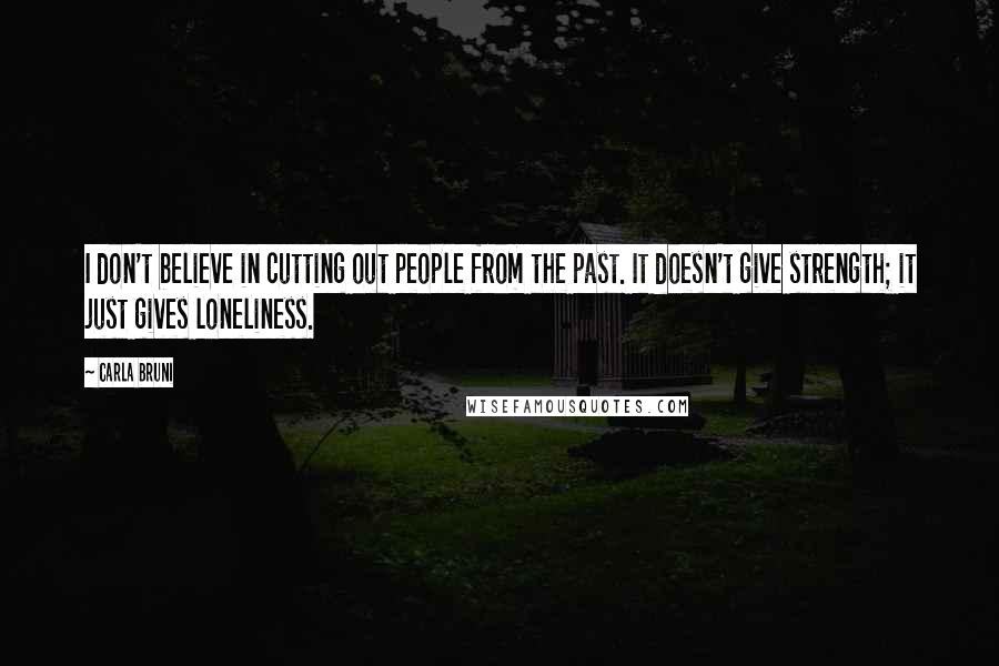 Carla Bruni Quotes: I don't believe in cutting out people from the past. It doesn't give strength; it just gives loneliness.