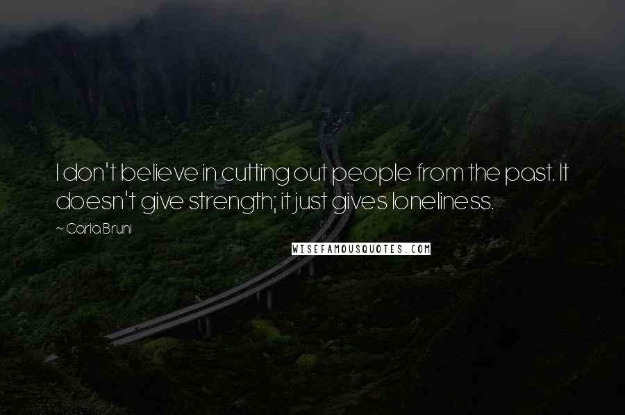 Carla Bruni Quotes: I don't believe in cutting out people from the past. It doesn't give strength; it just gives loneliness.