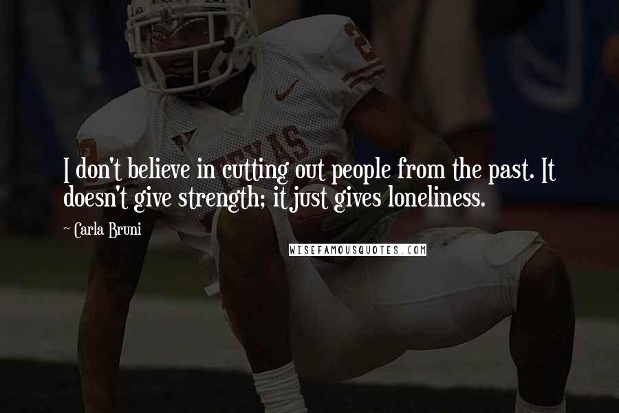 Carla Bruni Quotes: I don't believe in cutting out people from the past. It doesn't give strength; it just gives loneliness.