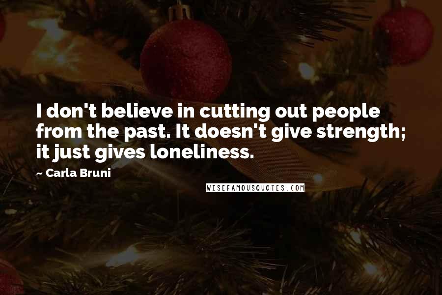 Carla Bruni Quotes: I don't believe in cutting out people from the past. It doesn't give strength; it just gives loneliness.
