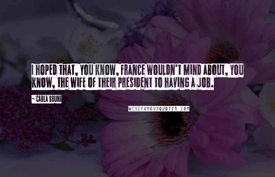 Carla Bruni Quotes: I hoped that, you know, France wouldn't mind about, you know, the wife of their president to having a job.
