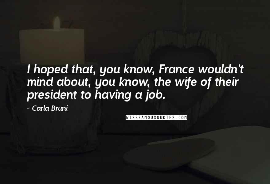 Carla Bruni Quotes: I hoped that, you know, France wouldn't mind about, you know, the wife of their president to having a job.