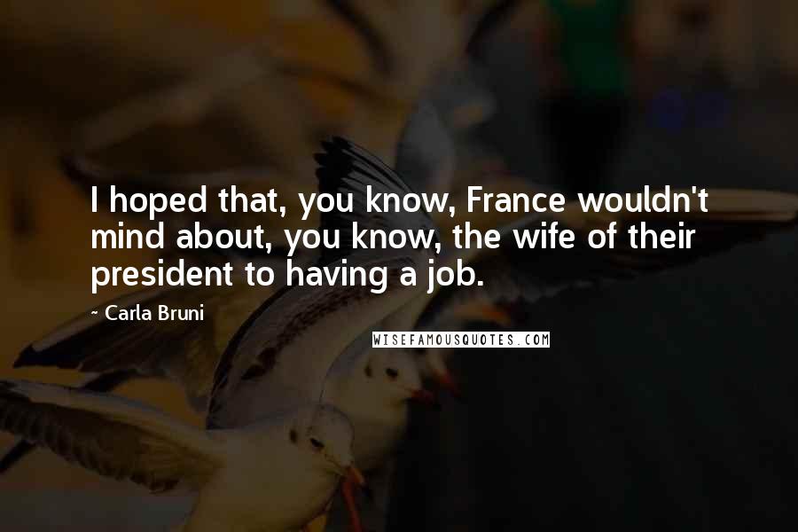 Carla Bruni Quotes: I hoped that, you know, France wouldn't mind about, you know, the wife of their president to having a job.