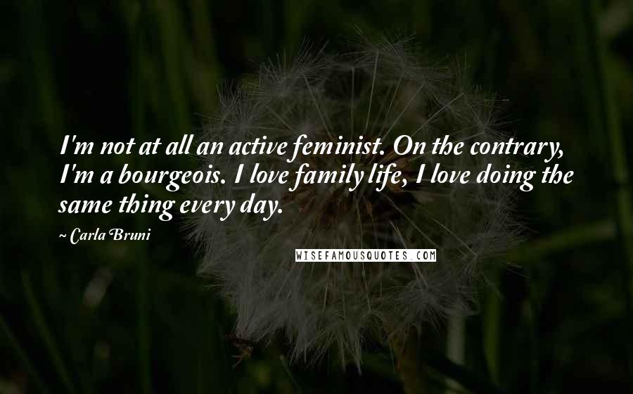 Carla Bruni Quotes: I'm not at all an active feminist. On the contrary, I'm a bourgeois. I love family life, I love doing the same thing every day.