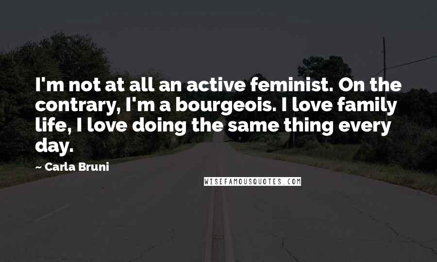Carla Bruni Quotes: I'm not at all an active feminist. On the contrary, I'm a bourgeois. I love family life, I love doing the same thing every day.