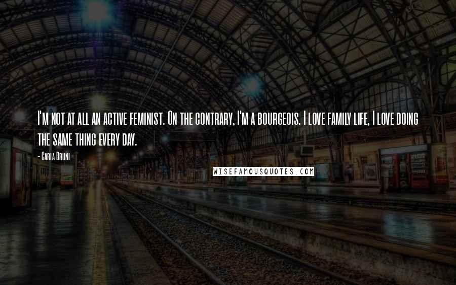 Carla Bruni Quotes: I'm not at all an active feminist. On the contrary, I'm a bourgeois. I love family life, I love doing the same thing every day.
