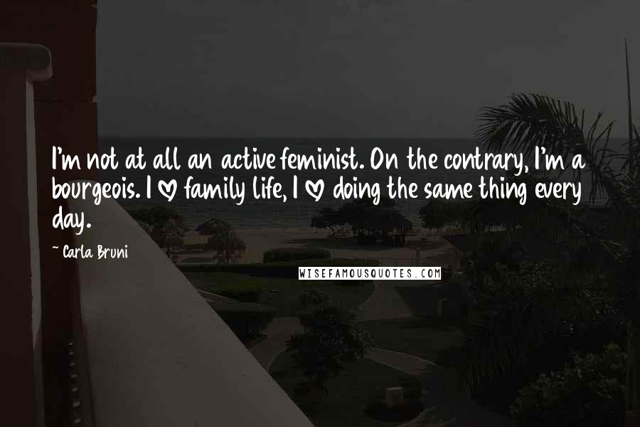 Carla Bruni Quotes: I'm not at all an active feminist. On the contrary, I'm a bourgeois. I love family life, I love doing the same thing every day.