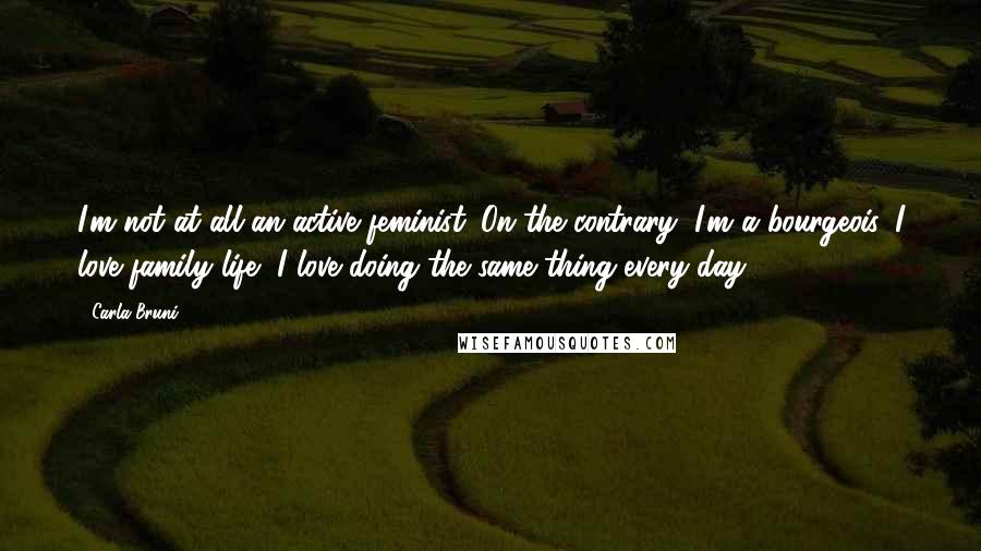 Carla Bruni Quotes: I'm not at all an active feminist. On the contrary, I'm a bourgeois. I love family life, I love doing the same thing every day.