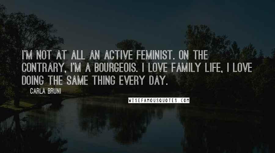 Carla Bruni Quotes: I'm not at all an active feminist. On the contrary, I'm a bourgeois. I love family life, I love doing the same thing every day.