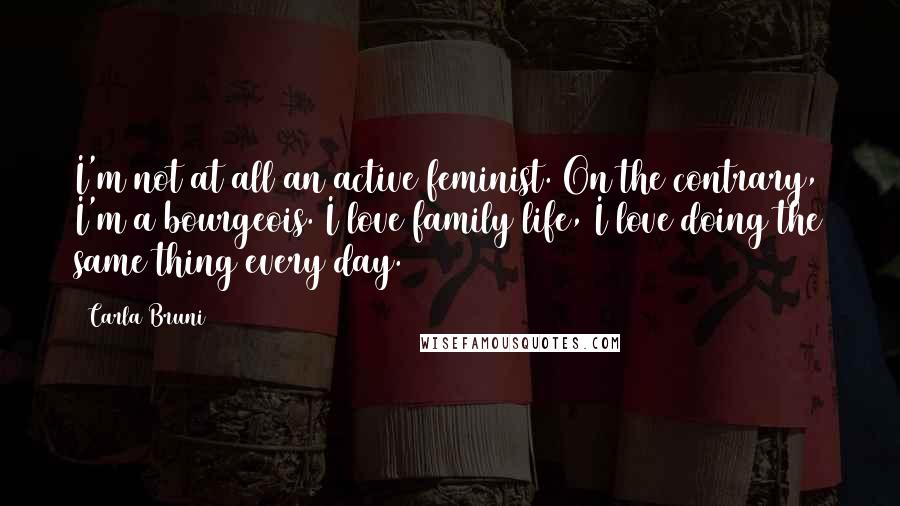 Carla Bruni Quotes: I'm not at all an active feminist. On the contrary, I'm a bourgeois. I love family life, I love doing the same thing every day.
