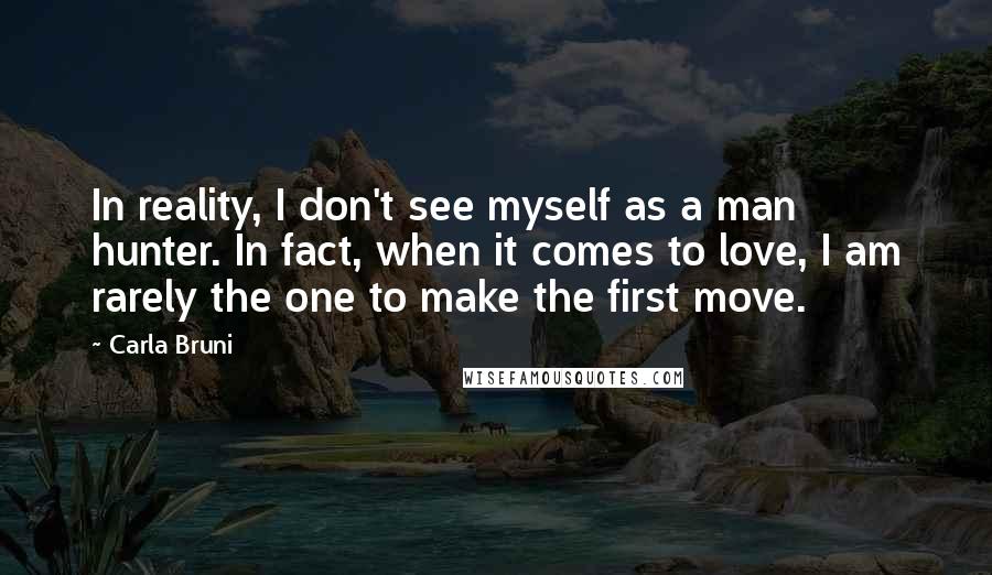 Carla Bruni Quotes: In reality, I don't see myself as a man hunter. In fact, when it comes to love, I am rarely the one to make the first move.