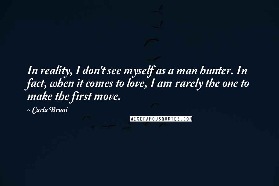 Carla Bruni Quotes: In reality, I don't see myself as a man hunter. In fact, when it comes to love, I am rarely the one to make the first move.