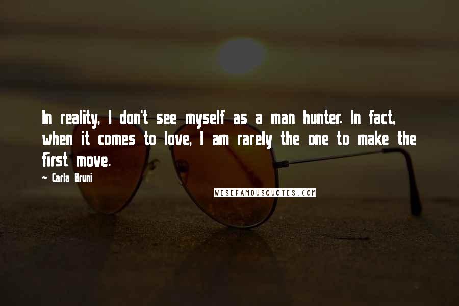 Carla Bruni Quotes: In reality, I don't see myself as a man hunter. In fact, when it comes to love, I am rarely the one to make the first move.