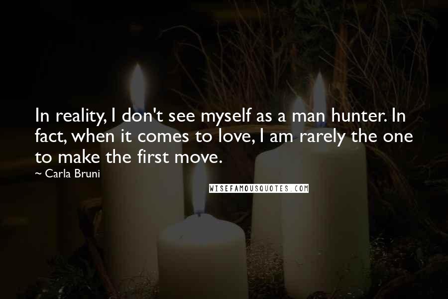 Carla Bruni Quotes: In reality, I don't see myself as a man hunter. In fact, when it comes to love, I am rarely the one to make the first move.