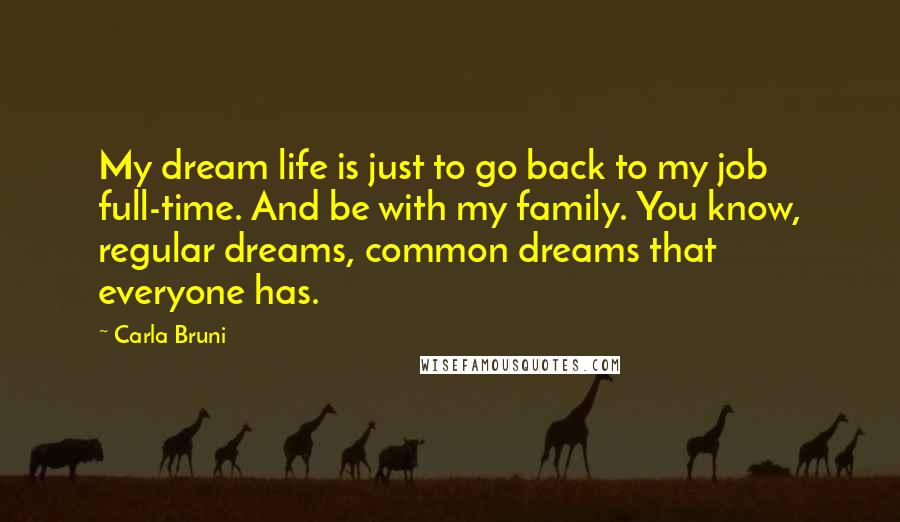 Carla Bruni Quotes: My dream life is just to go back to my job full-time. And be with my family. You know, regular dreams, common dreams that everyone has.