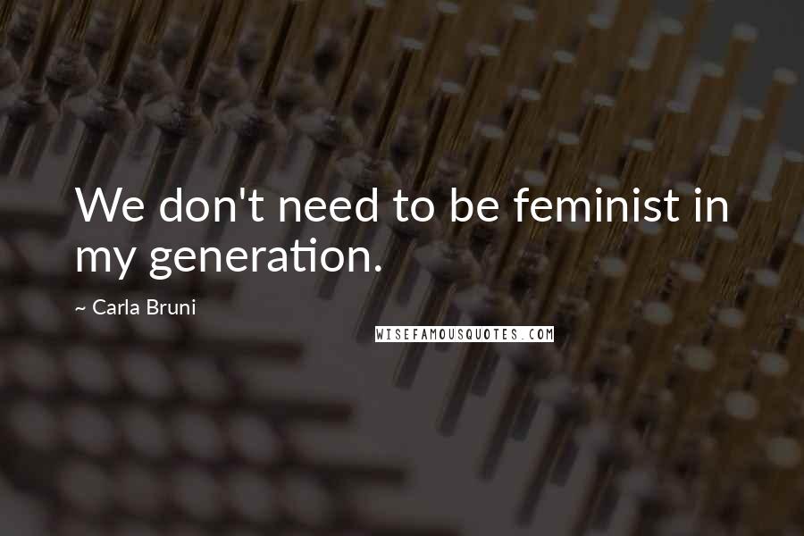 Carla Bruni Quotes: We don't need to be feminist in my generation.