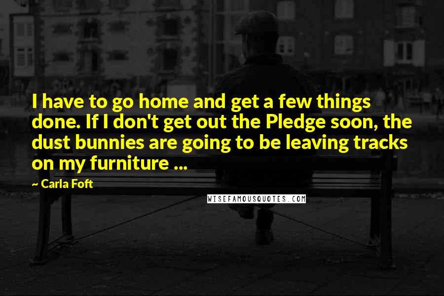 Carla Foft Quotes: I have to go home and get a few things done. If I don't get out the Pledge soon, the dust bunnies are going to be leaving tracks on my furniture ...