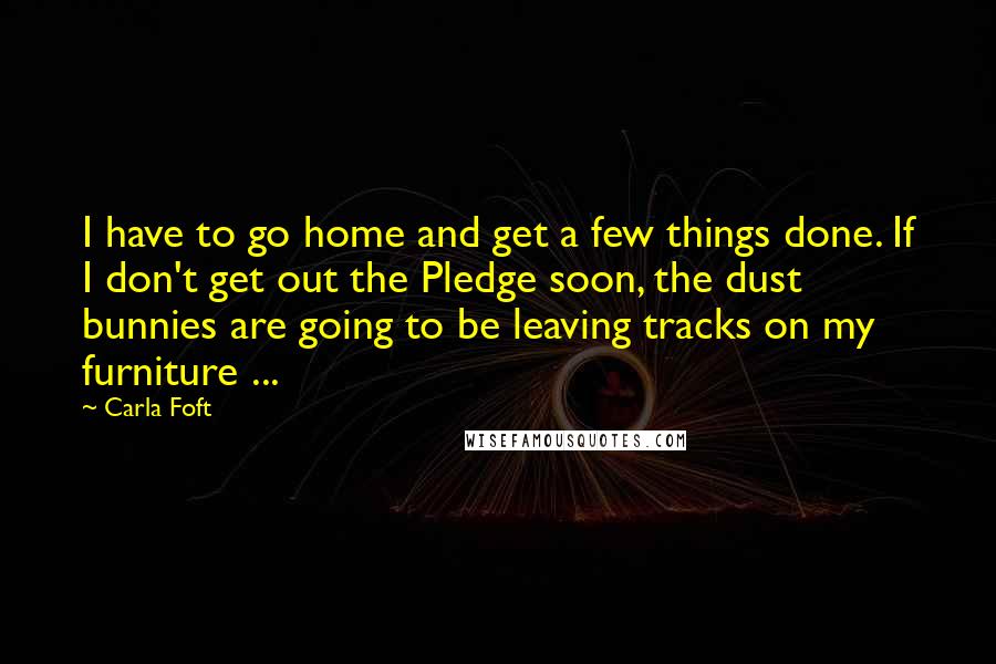 Carla Foft Quotes: I have to go home and get a few things done. If I don't get out the Pledge soon, the dust bunnies are going to be leaving tracks on my furniture ...