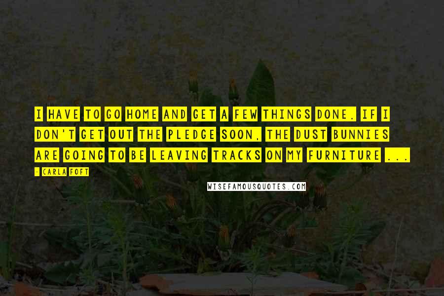 Carla Foft Quotes: I have to go home and get a few things done. If I don't get out the Pledge soon, the dust bunnies are going to be leaving tracks on my furniture ...