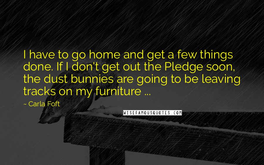 Carla Foft Quotes: I have to go home and get a few things done. If I don't get out the Pledge soon, the dust bunnies are going to be leaving tracks on my furniture ...