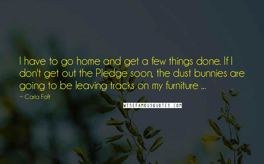 Carla Foft Quotes: I have to go home and get a few things done. If I don't get out the Pledge soon, the dust bunnies are going to be leaving tracks on my furniture ...