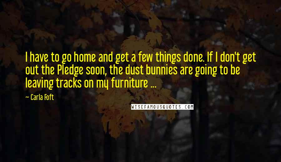 Carla Foft Quotes: I have to go home and get a few things done. If I don't get out the Pledge soon, the dust bunnies are going to be leaving tracks on my furniture ...