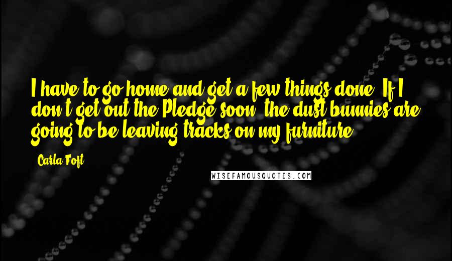 Carla Foft Quotes: I have to go home and get a few things done. If I don't get out the Pledge soon, the dust bunnies are going to be leaving tracks on my furniture ...