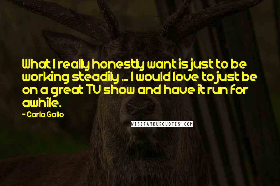 Carla Gallo Quotes: What I really honestly want is just to be working steadily ... I would love to just be on a great TV show and have it run for awhile.