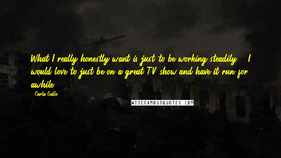 Carla Gallo Quotes: What I really honestly want is just to be working steadily ... I would love to just be on a great TV show and have it run for awhile.