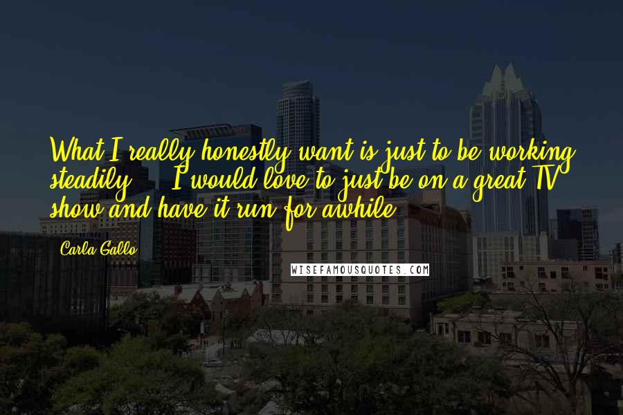 Carla Gallo Quotes: What I really honestly want is just to be working steadily ... I would love to just be on a great TV show and have it run for awhile.