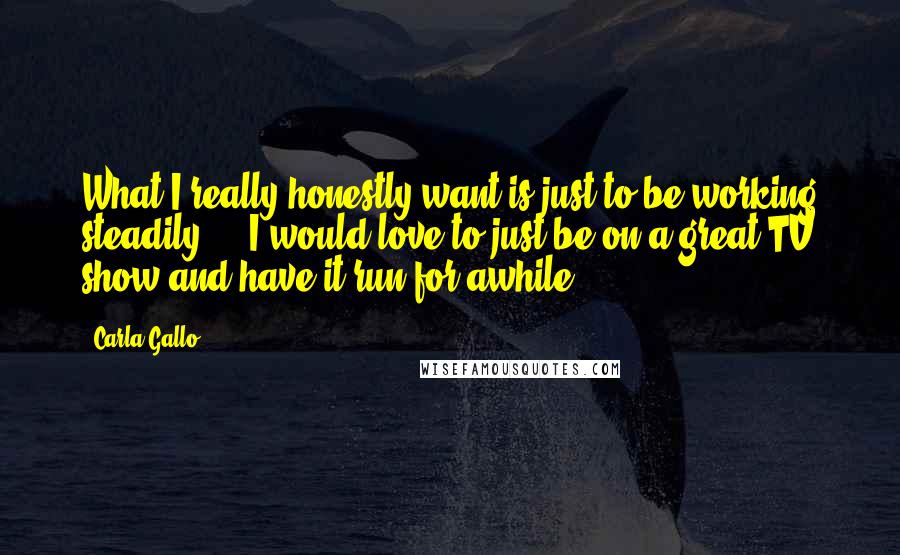 Carla Gallo Quotes: What I really honestly want is just to be working steadily ... I would love to just be on a great TV show and have it run for awhile.