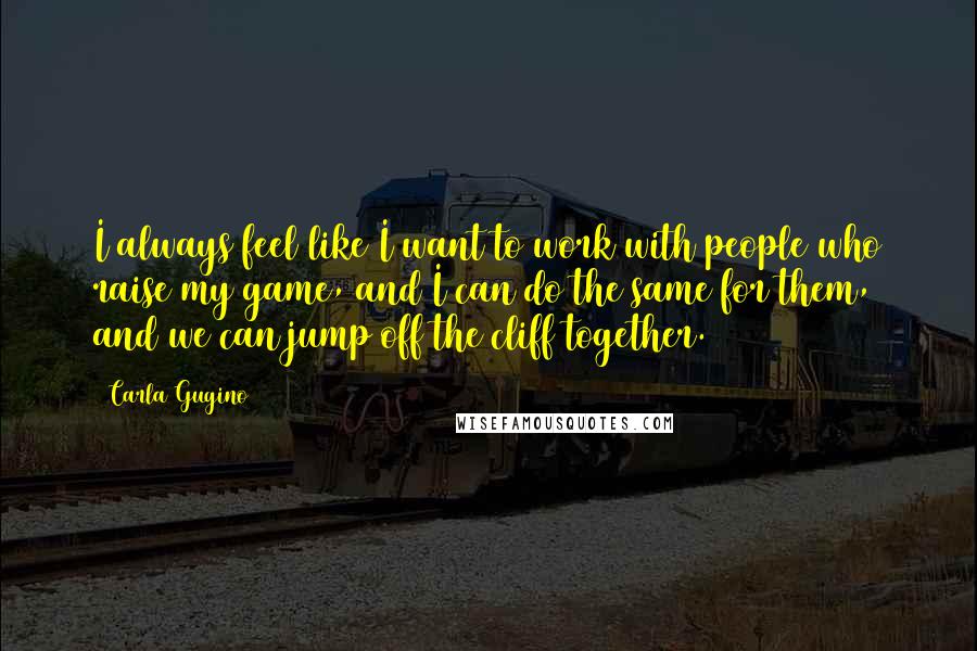 Carla Gugino Quotes: I always feel like I want to work with people who raise my game, and I can do the same for them, and we can jump off the cliff together.
