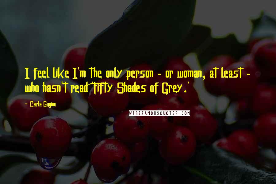 Carla Gugino Quotes: I feel like I'm the only person - or woman, at least - who hasn't read 'Fifty Shades of Grey.'