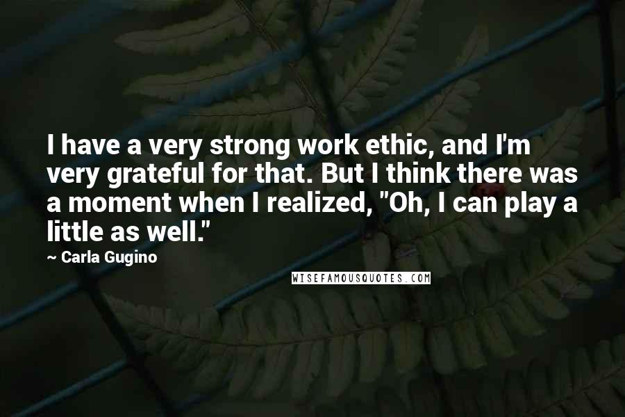 Carla Gugino Quotes: I have a very strong work ethic, and I'm very grateful for that. But I think there was a moment when I realized, "Oh, I can play a little as well."