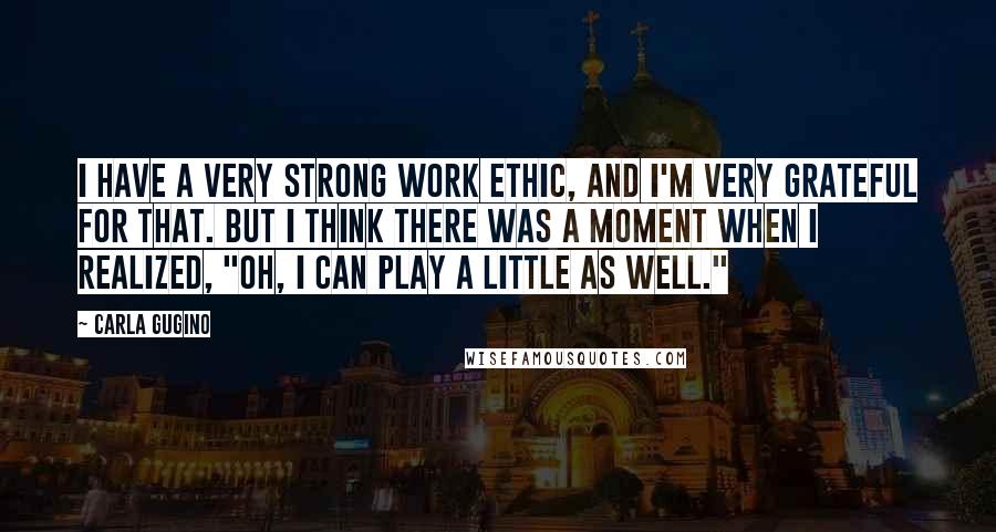 Carla Gugino Quotes: I have a very strong work ethic, and I'm very grateful for that. But I think there was a moment when I realized, "Oh, I can play a little as well."