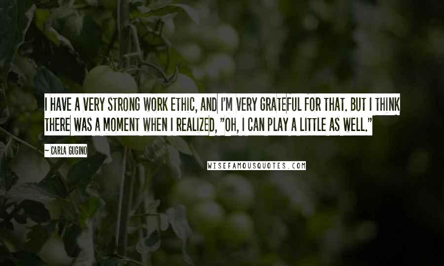 Carla Gugino Quotes: I have a very strong work ethic, and I'm very grateful for that. But I think there was a moment when I realized, "Oh, I can play a little as well."
