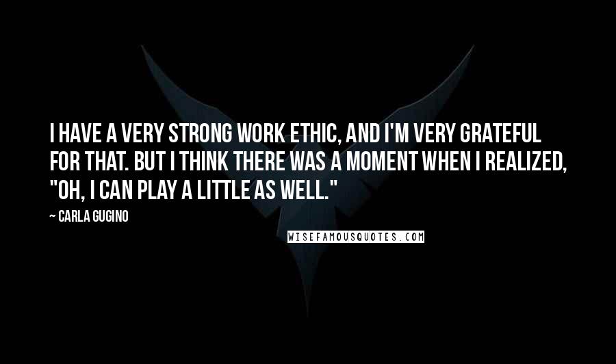Carla Gugino Quotes: I have a very strong work ethic, and I'm very grateful for that. But I think there was a moment when I realized, "Oh, I can play a little as well."