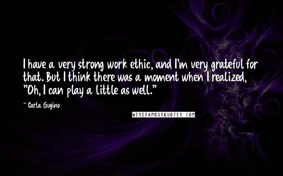 Carla Gugino Quotes: I have a very strong work ethic, and I'm very grateful for that. But I think there was a moment when I realized, "Oh, I can play a little as well."