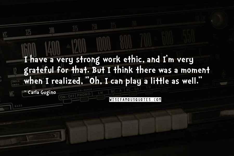 Carla Gugino Quotes: I have a very strong work ethic, and I'm very grateful for that. But I think there was a moment when I realized, "Oh, I can play a little as well."