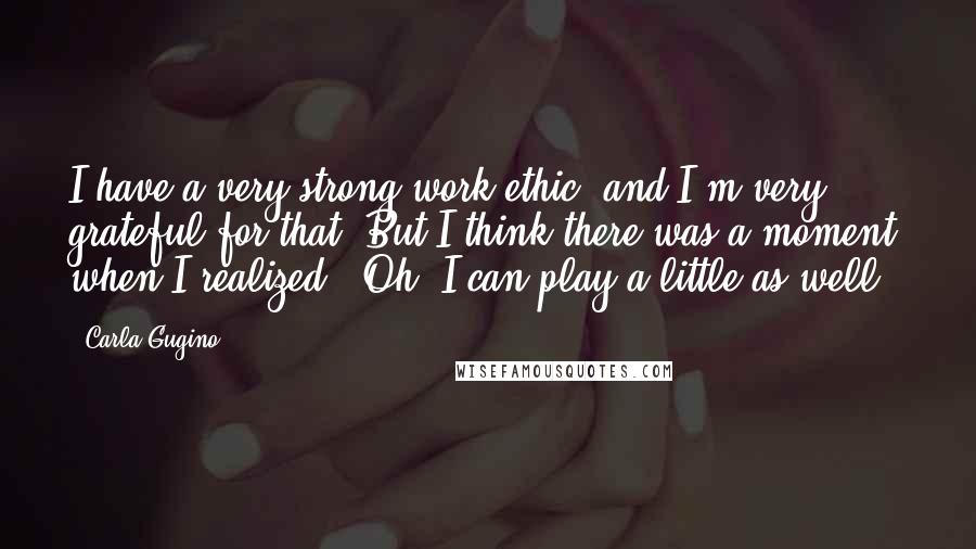 Carla Gugino Quotes: I have a very strong work ethic, and I'm very grateful for that. But I think there was a moment when I realized, "Oh, I can play a little as well."