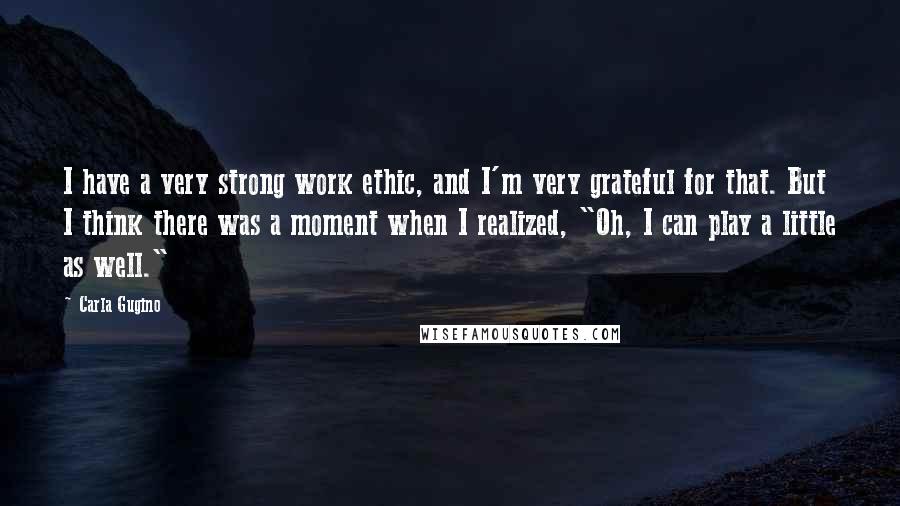 Carla Gugino Quotes: I have a very strong work ethic, and I'm very grateful for that. But I think there was a moment when I realized, "Oh, I can play a little as well."