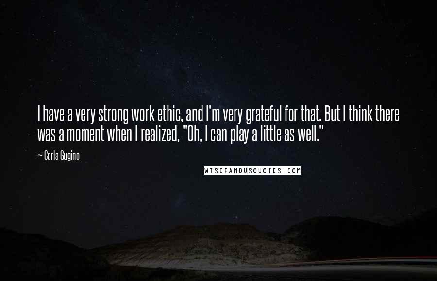 Carla Gugino Quotes: I have a very strong work ethic, and I'm very grateful for that. But I think there was a moment when I realized, "Oh, I can play a little as well."