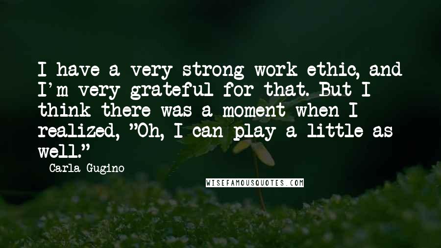 Carla Gugino Quotes: I have a very strong work ethic, and I'm very grateful for that. But I think there was a moment when I realized, "Oh, I can play a little as well."