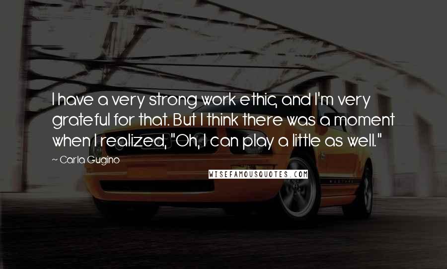 Carla Gugino Quotes: I have a very strong work ethic, and I'm very grateful for that. But I think there was a moment when I realized, "Oh, I can play a little as well."