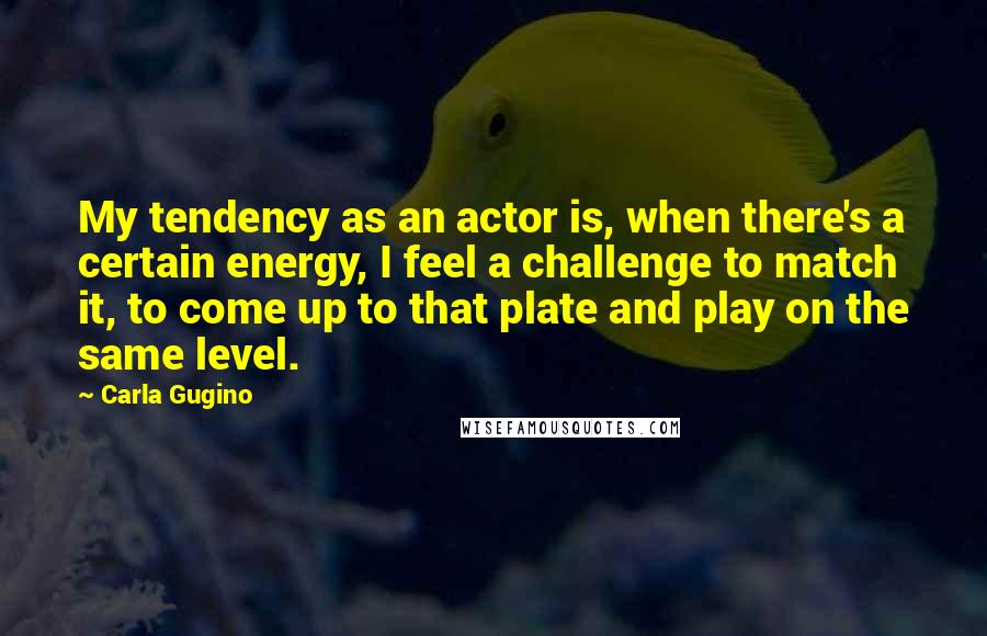 Carla Gugino Quotes: My tendency as an actor is, when there's a certain energy, I feel a challenge to match it, to come up to that plate and play on the same level.