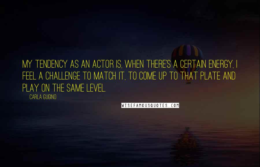 Carla Gugino Quotes: My tendency as an actor is, when there's a certain energy, I feel a challenge to match it, to come up to that plate and play on the same level.