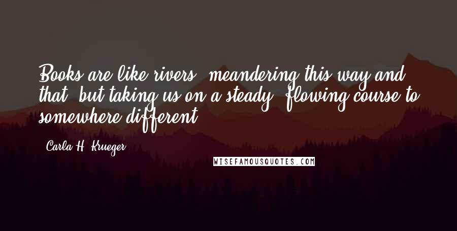 Carla H. Krueger Quotes: Books are like rivers, meandering this way and that, but taking us on a steady, flowing course to somewhere different.