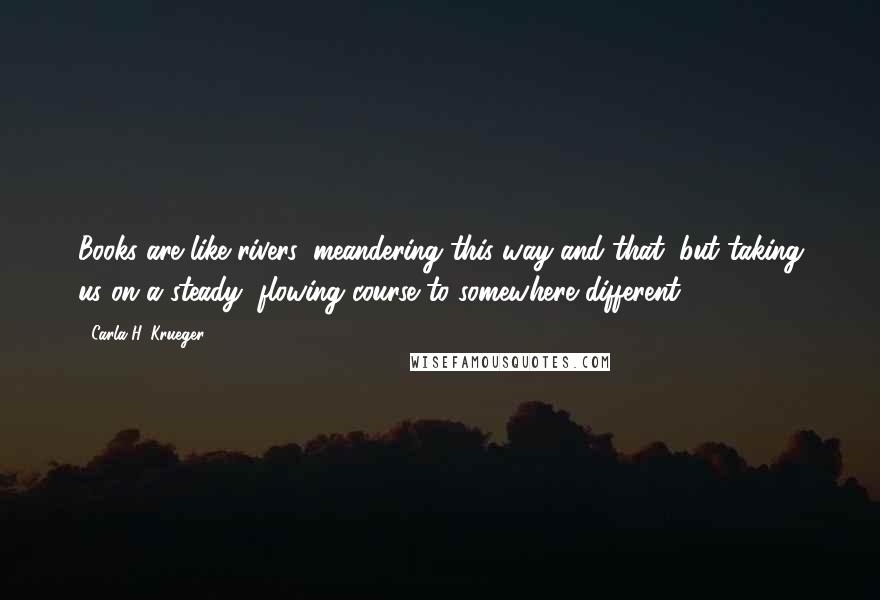 Carla H. Krueger Quotes: Books are like rivers, meandering this way and that, but taking us on a steady, flowing course to somewhere different.