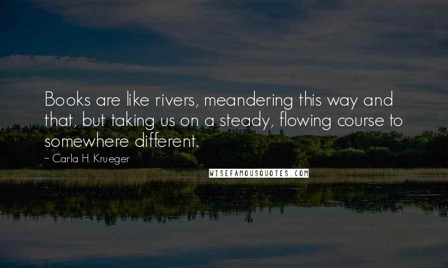 Carla H. Krueger Quotes: Books are like rivers, meandering this way and that, but taking us on a steady, flowing course to somewhere different.