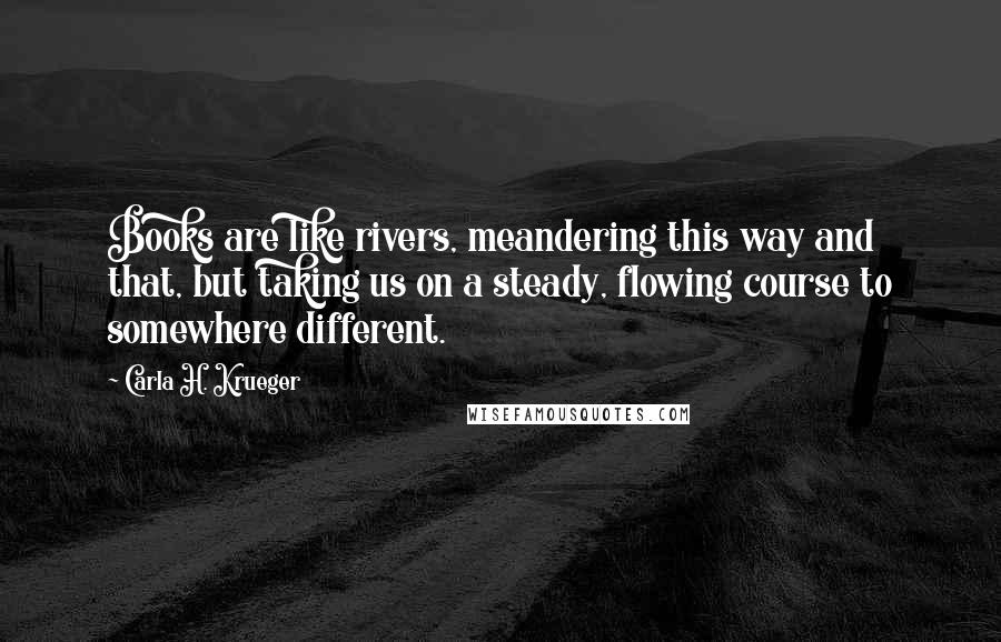 Carla H. Krueger Quotes: Books are like rivers, meandering this way and that, but taking us on a steady, flowing course to somewhere different.